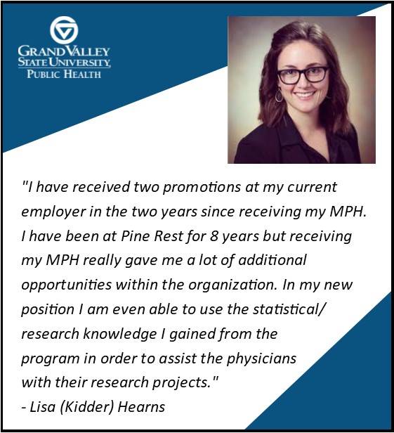 Lisa (Kidder) Hearns '17 says, "I have received two promotions at my current employer in the two years since receiving my MPH. I have been at Pine Rest for 8 years but receiving my MPH really gave me a lot of additional opportunities within the organization. In my new position I am even able to use the statistical/research knowledge I gained from the program in order to assist the physicians with their research projects."